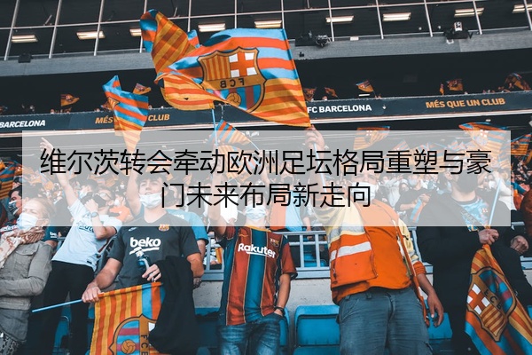 维尔茨转会牵动欧洲足坛格局重塑与豪门未来布局新走向