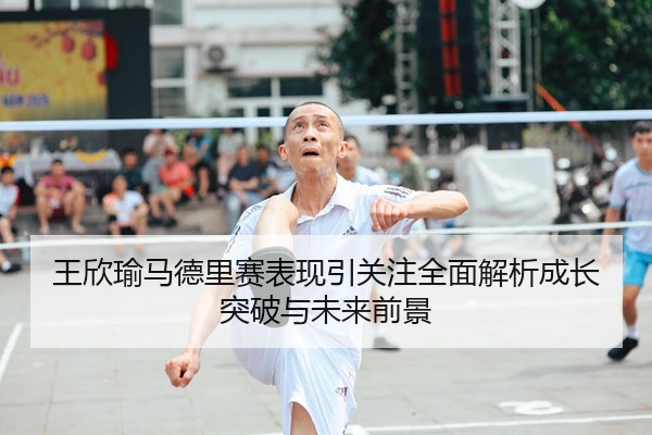 王欣瑜马德里赛表现引关注全面解析成长突破与未来前景