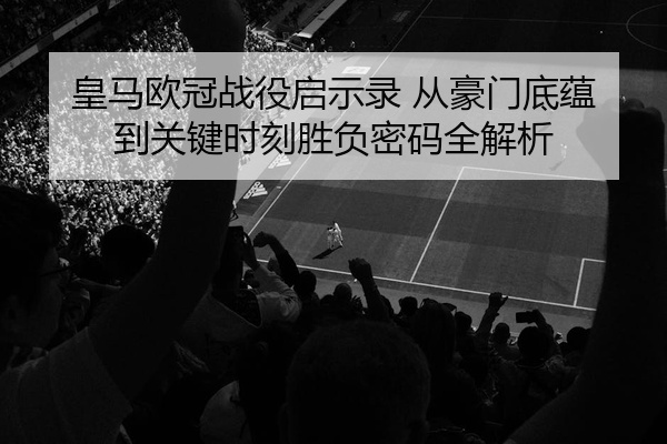 皇马欧冠战役启示录 从豪门底蕴到关键时刻胜负密码全解析