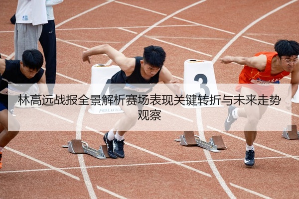 林高远战报全景解析赛场表现关键转折与未来走势观察